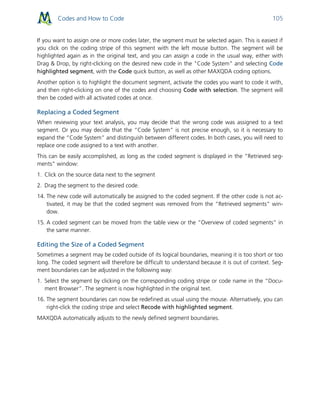 Codes and How to Code 105
If you want to assign one or more codes later, the segment must be selected again. This is easiest if
you click on the coding stripe of this segment with the left mouse button. The segment will be
highlighted again as in the original text, and you can assign a code in the usual way, either with
Drag & Drop, by right-clicking on the desired new code in the "Code System" and selecting Code
highlighted segment, with the Code quick button, as well as other MAXQDA coding options.
Another option is to highlight the document segment, activate the codes you want to code it with,
and then right-clicking on one of the codes and choosing Code with selection. The segment will
then be coded with all activated codes at once.
Replacing a Coded Segment
When reviewing your text analysis, you may decide that the wrong code was assigned to a text
segment. Or you may decide that the “Code System” is not precise enough, so it is necessary to
expand the “Code System” and distinguish between different codes. In both cases, you will need to
replace one code assigned to a text with another.
This can be easily accomplished, as long as the coded segment is displayed in the “Retrieved seg-
ments” window:
1. Click on the source data next to the segment
2. Drag the segment to the desired code.
14. The new code will automatically be assigned to the coded segment. If the other code is not ac-
tivated, it may be that the coded segment was removed from the “Retrieved segments” win-
dow.
15. A coded segment can be moved from the table view or the “Overview of coded segments” in
the same manner.
Editing the Size of a Coded Segment
Sometimes a segment may be coded outside of its logical boundaries, meaning it is too short or too
long. The coded segment will therefore be difficult to understand because it is out of context. Seg-
ment boundaries can be adjusted in the following way:
1. Select the segment by clicking on the corresponding coding stripe or code name in the “Docu-
ment Browser”. The segment is now highlighted in the original text.
16. The segment boundaries can now be redefined as usual using the mouse. Alternatively, you can
right-click the coding stripe and select Recode with highlighted segment.
MAXQDA automatically adjusts to the newly defined segment boundaries.
 