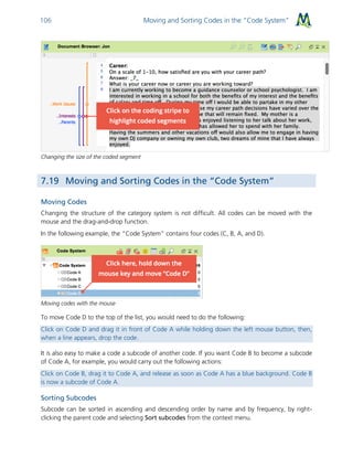 Moving and Sorting Codes in the “Code System”106
Changing the size of the coded segment
7.19 Moving and Sorting Codes in the “Code System”
Moving Codes
Changing the structure of the category system is not difficult. All codes can be moved with the
mouse and the drag-and-drop function.
In the following example, the “Code System” contains four codes (C, B, A, and D).
Moving codes with the mouse
To move Code D to the top of the list, you would need to do the following:
Click on Code D and drag it in front of Code A while holding down the left mouse button, then,
when a line appears, drop the code.
It is also easy to make a code a subcode of another code. If you want Code B to become a subcode
of Code A, for example, you would carry out the following actions:
Click on Code B, drag it to Code A, and release as soon as Code A has a blue background. Code B
is now a subcode of Code A.
Sorting Subcodes
Subcode can be sorted in ascending and descending order by name and by frequency, by right-
clicking the parent code and selecting Sort subcodes from the context menu.
 