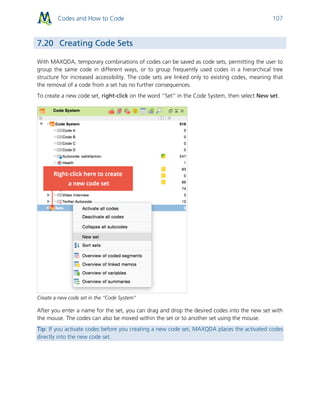 Codes and How to Code 107
7.20 Creating Code Sets
With MAXQDA, temporary combinations of codes can be saved as code sets, permitting the user to
group the same code in different ways, or to group frequently used codes in a hierarchical tree
structure for increased accessibility. The code sets are linked only to existing codes, meaning that
the removal of a code from a set has no further consequences.
To create a new code set, right-click on the word “Set” in the Code System, then select New set.
Create a new code set in the “Code System”
After you enter a name for the set, you can drag and drop the desired codes into the new set with
the mouse. The codes can also be moved within the set or to another set using the mouse.
Tip: If you activate codes before you creating a new code set, MAXQDA places the activated codes
directly into the new code set.
 