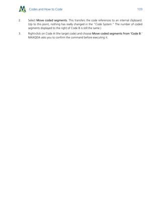 Codes and How to Code 109
2. Select Move coded segments. This transfers the code references to an internal clipboard.
(Up to this point, nothing has really changed in the “Code System.” The number of coded
segments displayed to the right of Code B is still the same.)
3. Right-click on Code A (the target code) and choose Move coded segments from ‘Code B.’
MAXQDA asks you to confirm the command before executing it.
 