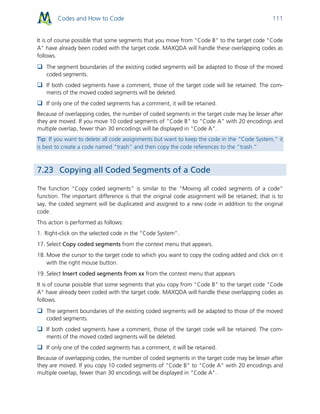 Codes and How to Code 111
It is of course possible that some segments that you move from "Code B" to the target code "Code
A" have already been coded with the target code. MAXQDA will handle these overlapping codes as
follows.
 The segment boundaries of the existing coded segments will be adapted to those of the moved
coded segments.
 If both coded segments have a comment, those of the target code will be retained. The com-
ments of the moved coded segments will be deleted.
 If only one of the coded segments has a comment, it will be retained.
Because of overlapping codes, the number of coded segments in the target code may be lesser after
they are moved. If you move 10 coded segments of "Code B" to "Code A" with 20 encodings and
multiple overlap, fewer than 30 encodings will be displayed in "Code A".
Tip: If you want to delete all code assignments but want to keep the code in the “Code System,” it
is best to create a code named “trash” and then copy the code references to the “trash.”
7.23 Copying all Coded Segments of a Code
The function “Copy coded segments” is similar to the “Moving all coded segments of a code”
function. The important difference is that the original code assignment will be retained; that is to
say, the coded segment will be duplicated and assigned to a new code in addition to the original
code.
This action is performed as follows:
1. Right-click on the selected code in the “Code System”.
17. Select Copy coded segments from the context menu that appears.
18. Move the cursor to the target code to which you want to copy the coding added and click on it
with the right mouse button.
19. Select Insert coded segments from xx from the context menu that appears
It is of course possible that some segments that you copy from "Code B" to the target code "Code
A" have already been coded with the target code. MAXQDA will handle these overlapping codes as
follows.
 The segment boundaries of the existing coded segments will be adapted to those of the moved
coded segments.
 If both coded segments have a comment, those of the target code will be retained. The com-
ments of the moved coded segments will be deleted.
 If only one of the coded segments has a comment, it will be retained.
Because of overlapping codes, the number of coded segments in the target code may be lesser after
they are moved. If you copy 10 coded segments of "Code B" to "Code A" with 20 encodings and
multiple overlap, fewer than 30 encodings will be displayed in "Code A".
 