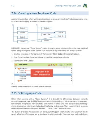 Creating a New Top-Level Code112
7.24 Creating a New Top-Level Code
A common procedure when working with codes is to group previously defined codes under a new,
more abstract category, as shown in the next diagram:
MAXQDA’s hierarchical “Code System” makes it easy to group existing codes under new top-level
codes. Reorganizing the “Code System” can be done at any time during the analysis process:
1. Create a new code at the top level of the hierarchy (New Code in the example above).
2. Drag Code B to New Code and release it; it will be inserted as a subcode.
3. Do the same with Code D.
20.
Creating a new code to hold to former codes as subcodes
7.25 Splitting up a Code
Often when working with a “Code System,” it is desirable to differentiate between elements
grouped under one code. In MAXQDA this corresponds to dividing a code in two or more subcodes.
For example, imagine you have created a code named “Family” and have assigned document seg-
ments, in which an interviewee talks about his family, to this code. Then imagine that it becomes
necessary to differentiate between “Mother,” “Father,” and “Brothers&Sisters.”
The division of a code into subcodes can obviously not happen automatically, since you must decide
which references of the code are to be placed in which subcode. You must read each coded seg-
 