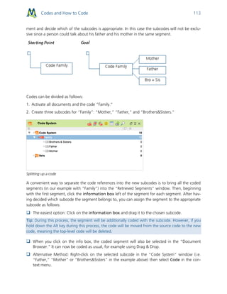 Codes and How to Code 113
ment and decide which of the subcodes is appropriate. In this case the subcodes will not be exclu-
sive since a person could talk about his father and his mother in the same segment.
Codes can be divided as follows:
1. Activate all documents and the code “Family.”
2. Create three subcodes for “Family”: “Mother,” “Father,” and “Brothers&Sisters.”
Splitting up a code
A convenient way to separate the code references into the new subcodes is to bring all the coded
segments (in our example with “Family”) into the “Retrieved Segments” window. Then, beginning
with the first segment, click the information box left of the segment for each segment. After hav-
ing decided which subcode the segment belongs to, you can assign the segment to the appropriate
subcode as follows:
 The easiest option: Click on the information box and drag it to the chosen subcode.
Tip: During this process, the segment will be additionally coded with the subcode. However, if you
hold down the Alt key during this process, the code will be moved from the source code to the new
code, meaning the top-level code will be deleted.
 When you click on the info box, the coded segment will also be selected in the “Document
Browser.” It can now be coded as usual, for example using Drag & Drop.
 Alternative Method: Right-click on the selected subcode in the “Code System” window (i.e.
“Father,” “Mother” or “Brothers&Sisters” in the example above) then select Code in the con-
text menu.
 