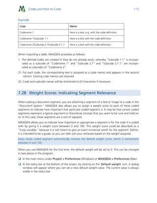 Codes and How to Code 115
Example
Code Memo
Codename 1 Here is a text, e.g. with the code definition
Codename 1Subcode 1.1 Here is a text with the code definition
Codename 2Subcode 2.1Subcode 2.1.1 Here is a text with the code definition
When importing a table, MAXQDA proceeds as follows:
1. The defined codes are created (if they do not already exist), whereby "Subcode 1.1" is incorpo-
rated as a subcode of "Codename 1" and "Subcode 2.1" and "Subcode 2.1.1" are incorpo-
rated as subcodes of “Codename 2”.
21. For each code, the corresponding text is assigned as a code memo and appears in the second
column. Existing code memos are retained.
22. Code and subcode names will be shortened to 63 characters if necessary.
7.28 Weight Scores: Indicating Segment Relevance
When coding a document segment, you are attaching a segment of a text or image to a code in the
“Document System.” MAXQDA also allows you to assign a weight score to each of these coded
segments to indicate how important that particular coded segment is. It may be that certain coded
segments represent a typical argument or theoretical concept that you want to be sure and hold on
to. In this case, these segments are a sort of signpost.
MAXQDA allows you to indicate how important or appropriate a segment is for the code it is coded
with by giving it a weight score between 0 and 100. This weight score could be described as a
“fuzzy variable,” because it is not meant to give an exact numerical worth for the segment. Rather,
it is intended to be a guide, so you can later sort your retrievals based on the weight assigned.
Every newly coded segment automatically receives the default weight score, which is somewhere
between 0 and 100.
When you use MAXQDA for the first time, the default weight will be set to 0. This can be changed
in two places in the program:
 In the main menu under Project > Preferences (Windows) or MAXQDA > Preferences (Mac)
 In the status bar at the bottom of the screen, by clicking on the Default weight icon. A dialog
window will appear where you can set a new default weight value. The current value is always
visible in the status bar.
 