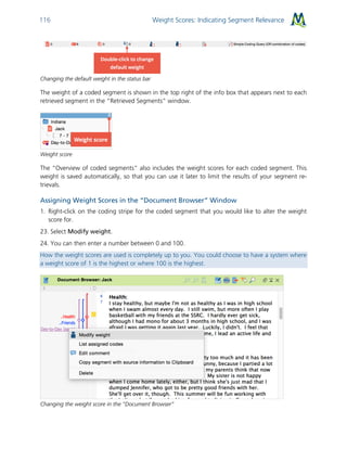 Weight Scores: Indicating Segment Relevance116
Changing the default weight in the status bar
The weight of a coded segment is shown in the top right of the info box that appears next to each
retrieved segment in the “Retrieved Segments” window.
Weight score
The “Overview of coded segments” also includes the weight scores for each coded segment. This
weight is saved automatically, so that you can use it later to limit the results of your segment re-
trievals.
Assigning Weight Scores in the “Document Browser” Window
1. Right-click on the coding stripe for the coded segment that you would like to alter the weight
score for.
23. Select Modify weight.
24. You can then enter a number between 0 and 100.
How the weight scores are used is completely up to you. You could choose to have a system where
a weight score of 1 is the highest or where 100 is the highest.
Changing the weight score in the “Document Browser”
 