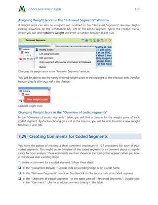 Codes and How to Code 117
Assigning Weight Scores in the “Retrieved Segments” Window
A weight score can also be assigned and modified in the “Retrieved Segments” window. Right-
clicking anywhere on the information box left of the coded segment opens the context menu,
where you can select Modify weight and enter a number between 0 and 100.
Changing the weight score in the “Retrieved Segments” window
You will be able to see the newly-entered weight score in the top right of the info box with the blue
header directly after you make the change.
Updated weight score
Changing Weight Score in the “Overview of coded segments”
In the “Overview of coded segments” table, you will find a column for the weight score of each
coded segment. By double-clicking on a cell in the column, you will be able to enter a new weight
between 0 and 100.
7.29 Creating Comments for Coded Segments
You have the option of creating a short comment (maximum of 127 characters) for each of your
coded segments. This might be an overview of the coded segment or a comment about its signifi-
cance for your analysis. These comments are then shown in the tooltip that appears when you hov-
er the mouse over a coding stripe.
To create a comment for a coded segment, follow these steps:
 In the “Document Browser”: Double-click on a coding stripe or on a code name.
 In the “Retrieved Segments” window: Double-click on the source data of a coded segment
 In the “Overview of coded segments” or the table view of “Retrieved Segments”: Double-click
in the “Comment” column to add a comment directly in the table.
 