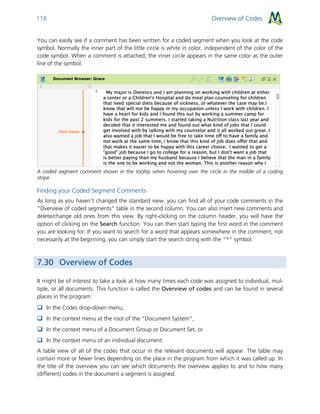 Overview of Codes118
You can easily see if a comment has been written for a coded segment when you look at the code
symbol. Normally the inner part of the little circle is white in color, independent of the color of the
code symbol. When a comment is attached, the inner circle appears in the same color as the outer
line of the symbol.
A coded segment comment shown in the tooltip when hovering over the circle in the middle of a coding
stripe
Finding your Coded Segment Comments
As long as you haven’t changed the standard view, you can find all of your code comments in the
“Overview of coded segments” table in the second column. You can also insert new comments and
delete/change old ones from this view. By right-clicking on the column header, you will have the
option of clicking on the Search function. You can then start typing the first word in the comment
you are looking for. If you want to search for a word that appears somewhere in the comment, not
necessarily at the beginning, you can simply start the search string with the “*” symbol.
7.30 Overview of Codes
It might be of interest to take a look at how many times each code was assigned to individual, mul-
tiple, or all documents. This function is called the Overview of codes and can be found in several
places in the program:
 In the Codes drop-down menu,
 In the context menu at the root of the “Document System”,
 In the context menu of a Document Group or Document Set, or
 In the context menu of an individual document.
A table view of all of the codes that occur in the relevant documents will appear. The table may
contain more or fewer lines depending on the place in the program from which it was called up. In
the title of the overview you can see which documents the overview applies to and to how many
(different) codes in the document a segment is assigned.
 