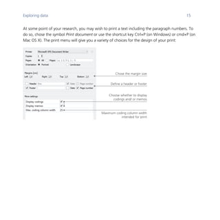 Exploring data 15
	
At some point of your research, you may wish to print a text including the paragraph numbers. To
do so, chose the symbol Print document or use the shortcut key Ctrl+P (on Windows) or cmd+P (on
Mac OS X). The print menu will give you a variety of choices for the design of your print:
	
	
Chose the margin size
Define a header or footer
Choose whether to display
codings and/ or memos
Maximum coding column width
intended for print
 