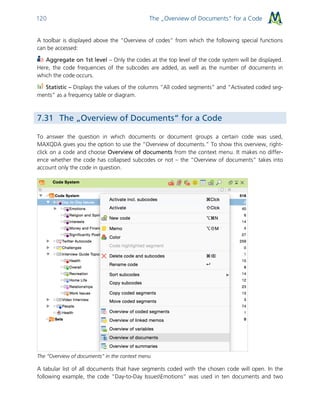 The „Overview of Documents“ for a Code120
A toolbar is displayed above the “Overview of codes” from which the following special functions
can be accessed:
Aggregate on 1st level – Only the codes at the top level of the code system will be displayed.
Here, the code frequencies of the subcodes are added, as well as the number of documents in
which the code occurs.
Statistic – Displays the values of the columns “All coded segments” and “Activated coded seg-
ments” as a frequency table or diagram.
7.31 The „Overview of Documents“ for a Code
To answer the question in which documents or document groups a certain code was used,
MAXQDA gives you the option to use the “Overview of documents.” To show this overview, right-
click on a code and choose Overview of documents from the context menu. It makes no differ-
ence whether the code has collapsed subcodes or not – the “Overview of documents” takes into
account only the code in question.
The “Overview of documents” in the context menu
A tabular list of all documents that have segments coded with the chosen code will open. In the
following example, the code “Day-to-Day IssuesEmotions” was used in ten documents and two
 