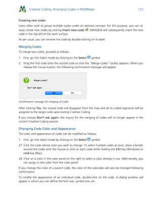 Creative Coding: Arranging Codes in MAXMaps 125
Creating new codes
Users often wish to group multiple codes under an abstract concept. For this purpose, you can al-
ways create new codes by clicking Insert new code . MAXQDA will subsequently insert the new
code in the top left of the work surface.
As per usual, you can rename the code by double-clicking on its label.
Merging Codes
To merge two codes, proceed as follows:
1. First, go into Select mode by clicking on the Select symbol
2. Drag the first code onto the second code so that the “Merge codes” tooltip appears. When you
release the mouse button, the following confirmation message will appear:
Confirmation message for merging of codes
After clicking Yes, the moved code will disappear from the map and all its coded segments will be
assigned to the target code upon exiting Creative Coding.
If you choose Don’t ask again, the inquiry for the merging of codes will no longer appear in the
current Creative Coding session.
Changing Code Color and Appearance
The color and appearance of codes can be modified as follows:
1. First, go into Select mode by clicking on the Select symbol
27. Click the code whose color you wish to change. To select multiple codes at once, draw a border
around the codes with the mouse or click on each code while holding the Ctrl key (Windows) or
cmd key (Mac).
28. Click on a color in the color panel on the right to select a color already in use. Alternatively, you
can assign a new color from the color panel.
If you change the color of a parent code, the color of the subcodes will also be changed following
confirmation.
To modify the appearance of an individual code, double-click on the code. A dialog window will
appear in which you can define the font size, symbol size, etc.
 