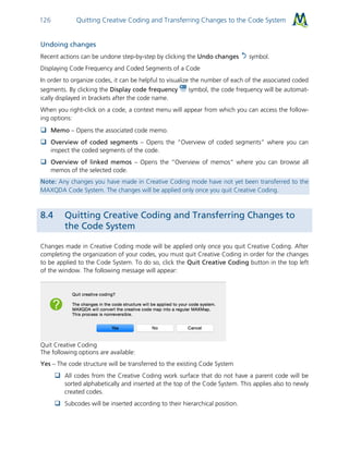 Quitting Creative Coding and Transferring Changes to the Code System126
Undoing changes
Recent actions can be undone step-by-step by clicking the Undo changes symbol.
Displaying Code Frequency and Coded Segments of a Code
In order to organize codes, it can be helpful to visualize the number of each of the associated coded
segments. By clicking the Display code frequency symbol, the code frequency will be automat-
ically displayed in brackets after the code name.
When you right-click on a code, a context menu will appear from which you can access the follow-
ing options:
 Memo – Opens the associated code memo.
 Overview of coded segments – Opens the “Overview of coded segments” where you can
inspect the coded segments of the code.
 Overview of linked memos – Opens the “Overview of memos” where you can browse all
memos of the selected code.
Note: Any changes you have made in Creative Coding mode have not yet been transferred to the
MAXQDA Code System. The changes will be applied only once you quit Creative Coding.
8.4 Quitting Creative Coding and Transferring Changes to
the Code System
Changes made in Creative Coding mode will be applied only once you quit Creative Coding. After
completing the organization of your codes, you must quit Creative Coding in order for the changes
to be applied to the Code System. To do so, click the Quit Creative Coding button in the top left
of the window. The following message will appear:
Quit Creative Coding
The following options are available:
Yes – The code structure will be transferred to the existing Code System
 All codes from the Creative Coding work surface that do not have a parent code will be
sorted alphabetically and inserted at the top of the Code System. This applies also to newly
created codes.
 Subcodes will be inserted according to their hierarchical position.
 