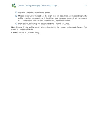 Creative Coding: Arranging Codes in MAXMaps 127
 Any color changes to codes will be applied.
 Merged codes will be merged, i.e. the origin code will be deleted and its coded segments
will be moved to the target code. If the deleted code contained a memo it will be convert-
ed to a free memo, that can be accessed in the „Overview of memos“.
 The Creative Coding map will be converted into a normal MAXMap.
No – Creative Coding will be closed without transferring the changes to the Code System. This
means all changes will be lost!
Cancel – Returns to Creative Coding.
 