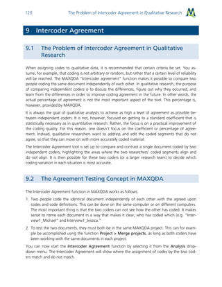 The Problem of Intercoder Agreement in Qualitative Research128
9 Intercoder Agreement
9.1 The Problem of Intercoder Agreement in Qualitative
Research
When assigning codes to qualitative data, it is recommended that certain criteria be set. You as-
sume, for example, that coding is not arbitrary or random, but rather that a certain level of reliability
will be reached. The MAXQDA “Intercoder agreement” function makes it possible to compare two
people coding the same document independently of each other. In qualitative research, the purpose
of comparing independent coders is to discuss the differences, figure out why they occurred, and
learn from the differences in order to improve coding agreement in the future. In other words, the
actual percentage of agreement is not the most important aspect of the tool. This percentage is,
however, provided by MAXQDA.
It is always the goal of qualitative analysts to achieve as high a level of agreement as possible be-
tween independent coders. It is not, however, focused on getting to a standard coefficient that is
statistically necessary as in quantitative research. Rather, the focus is on a practical improvement of
the coding quality. For this reason, one doesn’t focus on the coefficient or percentage of agree-
ment. Instead, qualitative researchers want to address and edit the coded segments that do not
agree, so that they can move on with more accurately coded material.
The Intercoder Agreement tool is set up to compare and contrast a single document coded by two
independent coders, highlighting the areas where the two researchers’ coded segments align and
do not align. It is then possible for these two coders (or a larger research team) to decide which
coding variation in each situation is most accurate.
9.2 The Agreement Testing Concept in MAXQDA
The Intercoder Agreement function in MAXQDA works as follows:
1. Two people code the identical document independently of each other with the agreed upon
codes and code definitions. This can be done on the same computer or on different computers.
The most important thing is that the two coders can not see how the other has coded. It makes
sense to name each document in a way that makes it clear, who has coded which (e.g. “Inter-
view1_Michael” and Interview1_Jessica.”
2. To test the two documents, they must both be in the same MAXQDA project. This can for exam-
ple be accomplished using the function Project > Merge projects, as long as both coders have
been working with the same documents in each project.
You can now start the Intercoder Agreement function by selecting it from the Analysis drop-
down menu. The Intercoder Agreement will show where the assignment of codes by the two cod-
ers match and do not match.
 