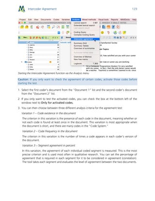 Intercoder Agreement 129
Starting the Intercoder Agreement function via the Analysis menu
Caution: If you only want to check the agreement of certain codes, activate those codes before
starting the test.
1. Select the first coder’s document from the “Document 1” list and the second coder’s document
from the “Document 2” list.
2. If you only want to test the activated codes, you can check the box at the bottom left of the
window next to Only for activated codes.
3. You can then choose between three different analysis criteria for the agreement test:
Variation 1 – Code existence in the document
The criterion in this variation is the presence of each code in the document, meaning whether or
not each code is found at least once in the document. This variation is most appropriate when
the document is short, and there are many codes in the “Code System.”
Variation 2 – Code frequency in the document
The criterion in this variation is the number of times a code appears in each coder’s version of
the document.
Variation 3 – Segment agreement in percent
In this variation, the agreement of each individual coded segment is measured. This is the most
precise criterion and is used most often in qualitative research. You can set the percentage of
agreement that is required in each segment for it to be considered in agreement (correlation).
The tool takes each segment and evaluates the level of agreement between the two documents.
 