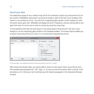 16 Import and explore your data
	
Search your data
The exploration phase of your research may call for the necessity to search your documents for cer-
tain words. In MAXQDA, word search can be done locally in each of the four main windows, that
means in one window at a time. You will find a magnifying glass symbol in each window to enter
the search word upon click. MAXQDA will display the term’s frequency, and you will be able to nav-
igate from each hit to the next to view its context by using the arrow keys.
A more powerful tool than the local search is the Lexical search (to be found in the main menu
Analysis or via the magnifying glass symbol in the Standard toolbar). The Lexical search enables you
to search several documents at a time; it is not restricted to opened documents.
	
In this example, all available documents will be searched for the term “family”.
After clicking the button New, you will be able to enter as many search items as you like at once.
The standard setting follows the “OR” logic, i.e. as soon as one of the search items is found, it will
be listed as a hit. Clicking an item will show you the relevant paragraph in the Document Browser
window.
	
 