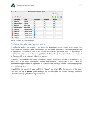 Intercoder Agreement 133
Results table for all coded segments
Coefficient Kappa for exact segment matches
In qualitative analysis, the analysis of the Intercoder agreement serves primarily to improve coding
instructions and individual codes. Nevertheless, it is also often desirable to calculate the percentage
of agreement, particularly in view of the research report to be generated later. This percentage of
agreement can be viewed in the code-specific results table above, in which individual codes as well
as the ensemble of all codes are taken into account.
Researchers often express the desire to indicate not only percentage compliance rates in their re-
search reports, but also to include chance-corrected coefficients. The basic idea of such a coefficient
is to reduce the percentage of agreement to that which would be obtained in a random assignment
of codes to segments.
In MAXQDA, the commonly used coefficient “Kappa” can be used for this purpose: In the results
table, click on the Kappa symbol to begin the calculation for the analysis currently underway.
MAXQDA will display the following results table:
 
