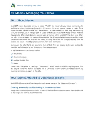 Memos: Managing Your Ideas 135
10 Memos: Managing Your Ideas
10.1 About Memos
MAXQDA makes it possible for you to create “Post-It”-like notes with your ideas, comments, etc.
and to attach them to document segments, documents, document groups, images, or codes. These
notes are called memos in MAXQDA. These memos can have various functions: they are commonly
used, for example, as an integral part of Glaser and Strauss’s Grounded Theory analysis method.
You can also differentiate between various types of memos within MAXQDA that then have differ-
ent roles in your analysis. It is important to recognize the difference between memos and the quali-
tative data: documents are analyzed and coded, but they are usually not changed radically once the
analysis has begun – most typographical errors have been eliminated.
Memos, on the other hand, are a dynamic form of text. They are created by the user and can be
modified and integrated at any time during the analysis process.
In MAXQDA memos can be attached to
 documents
 document groups
 audio and video files
 codes.
There is also the option of creating a “free memo,” which is not attached to anything other than
the project. These free memos also come out of Grounded Theory, which has memos without any
concrete connection to a part of the data.
10.2 Memos Attached to Document Segments
MAXQDA offers several different ways to create a new memo in the "Document Browser":
Creating a Memo by double-clicking in the Memo column
Move the cursor to the memo column, located to the left of the open document, then double-click
at the height you wish to attach the memo.
 