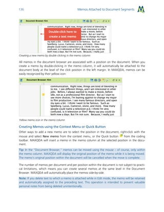 Memos Attached to Document Segments136
Creating a new memo by double clicking in the memo column
All memos in the document browser are associated with a position on the document. When you
create a memo by double-clicking in the memo column, it will automatically be attached to the
document body at the level of the click position in the left margin. In MAXQDA, memos can be
easily recognized by their yellow icon:
Yellow memo icon in the memo column
Creating Memos using the Context Menu or Quick Button
Other ways to add a new memo are to select the position in the document, right-click with the
mouse and select New memo from the context menu, or the Quick button from the coding
toolbar. MAXQDA will insert a memo in the memo column at the selected position in the docu-
ment.
Tip: In the “Document Browser,” memos can be moved using the mouse – of course, only within
the memo column. MAXQDA will display the original position of the memo while it is being moved.
The memo’s original position within the document will be cancelled when the move is complete.
The number of memos per document and per position within the document is not subject to practi-
cal limitations, which means you can create several memos at the same level in the Document
Browser. MAXQDA will automatically place the memos side-by-side.
Note: If you delete text to which a memo is attached while in Edit mode, the memo will be retained
and automatically assigned to the preceding text. This operation is intended to prevent valuable
personal notes from being deleted unintentionally.
 