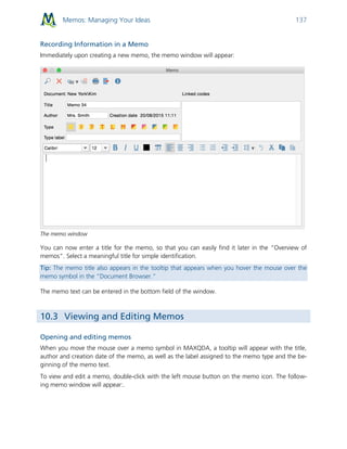 Memos: Managing Your Ideas 137
Recording Information in a Memo
Immediately upon creating a new memo, the memo window will appear:
The memo window
You can now enter a title for the memo, so that you can easily find it later in the “Overview of
memos”. Select a meaningful title for simple identification.
Tip: The memo title also appears in the tooltip that appears when you hover the mouse over the
memo symbol in the “Document Browser.”
The memo text can be entered in the bottom field of the window.
10.3 Viewing and Editing Memos
Opening and editing memos
When you move the mouse over a memo symbol in MAXQDA, a tooltip will appear with the title,
author and creation date of the memo, as well as the label assigned to the memo type and the be-
ginning of the memo text.
To view and edit a memo, double-click with the left mouse button on the memo icon. The follow-
ing memo window will appear:.
 