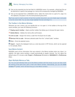 Memos: Managing Your Ideas 139
 Text can be imported into the text field of a MAXQDA memo. For example, a Word text file can
be attached to a specific text passage as a memo and consequently managed by MAXQDA.
 Text can be exported from a MAXQDA memo. Select the memo text or a part of it, copy it to
the clipboard, and paste it into the word processing document.
Tip: If you want to insert a section of text from another document, you can simply copy it and paste
it into the memo field. You can also simply highlight the text and drag it in.
The Toolbar in the Memo Window
Wherever you see a memo, you can double-click on it to open it. In the toolbar at the top of the
memo window, you have the following functions:
Display search toolbar – Opens another toolbar that allows you to browse the open memo.
Delete Memo – Deletes the memo after confirmation.
Link to code – Assigns the memo a code from the Quick list of codes.
Remove link to code – Removes selected codes from the “Linked Codes” window.
Print – Prints the selected memo.
Export – Exports the displayed memo as a text document in RTF format, which can be opened
in, for example, Word.
Save Memo Content
MAXQDA saves all the information that was entered in the Memo window when you close it. In
addition, the open memo window is saved automatically at regular intervals. You can adjust the
default value of 5 minutes under Project > Preferences (Windows) or MAXQDA12 > Preferences
(Mac).
Open Multiple Memos as Tabs
Tip: You can pull individual tabs out of the Memo window with the mouse, so you can view multi-
ple memos at the same time, each in their own Memo window. Alternatively, you can click Dock
window symbol, which will also bring up a new Memo window.
 