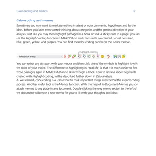 Color-coding and memos 17
	
Color-coding and memos
Sometimes you may want to mark something in a text or note comments, hypotheses and further
ideas, before you have even started thinking about categories and the general direction of your
analysis. Just like you may then highlight passages in a book or stick a sticky note to a page, you can
use the Highlight coding function in MAXQDA to mark texts with five colored, virtual pens (red,
blue, green, yellow, and purple). You can find the color-coding button on the Codes toolbar.
	
You can select any text part with your mouse and then click one of the symbols to highlight it with
the color of your choice. The difference to highlighting in “real life” is that it is much easier to find
those passages again in MAXQDA than to skim through a book. How to retrieve coded segments
created with Highlight coding, will be described further down in Data analysis.
As we learned, color-coding is a useful tool to mark important things even before the explicit coding
process. Another useful tool is the Memos function. With the help of In-Document-Memos you can
attach memos to any place in any document. Double-clicking the grey memo section to the left of
the document will create a new memo for you to fill with your thoughts and ideas:
	 	
Highlight coding
 