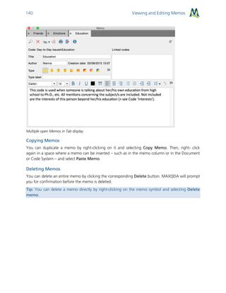 Viewing and Editing Memos140
Multiple open Memos in Tab display
Copying Memos
You can duplicate a memo by right-clicking on it and selecting Copy Memo. Then, right- click
again in a space where a memo can be inserted – such as in the memo column or in the Document
or Code System – and select Paste Memo.
Deleting Memos
You can delete an entire memo by clicking the corresponding Delete button. MAXQDA will prompt
you for confirmation before the memo is deleted.
Tip: You can delete a memo directly by right-clicking on the memo symbol and selecting Delete
memo.
 