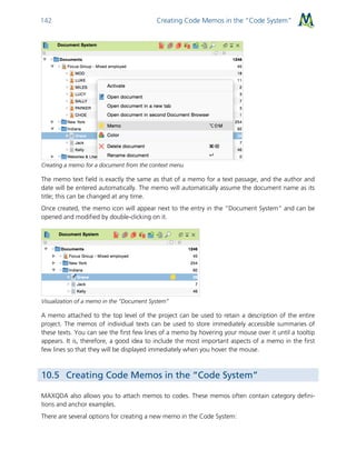 Creating Code Memos in the “Code System”142
Creating a memo for a document from the context menu
The memo text field is exactly the same as that of a memo for a text passage, and the author and
date will be entered automatically. The memo will automatically assume the document name as its
title; this can be changed at any time.
Once created, the memo icon will appear next to the entry in the “Document System” and can be
opened and modified by double-clicking on it.
Visualization of a memo in the “Document System”
A memo attached to the top level of the project can be used to retain a description of the entire
project. The memos of individual texts can be used to store immediately accessible summaries of
these texts. You can see the first few lines of a memo by hovering your mouse over it until a tooltip
appears. It is, therefore, a good idea to include the most important aspects of a memo in the first
few lines so that they will be displayed immediately when you hover the mouse.
10.5 Creating Code Memos in the “Code System”
MAXQDA also allows you to attach memos to codes. These memos often contain category defini-
tions and anchor examples.
There are several options for creating a new memo in the Code System:
 
