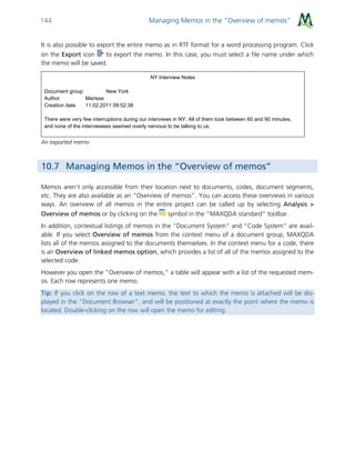 Managing Memos in the “Overview of memos”144
It is also possible to export the entire memo as in RTF format for a word processing program. Click
on the Export icon to export the memo. In this case, you must select a file name under which
the memo will be saved.
NY Interview Notes
Document group New York
Author Marissa
Creation date 11.02.2011 09:52:38
There were very few interruptions during our interviews in NY. All of them took between 60 and 90 minutes,
and none of the interviewees seemed overly nervous to be talking to us.
An exported memo
10.7 Managing Memos in the “Overview of memos”
Memos aren’t only accessible from their location next to documents, codes, document segments,
etc. They are also available as an “Overview of memos”. You can access these overviews in various
ways. An overview of all memos in the entire project can be called up by selecting Analysis >
Overview of memos or by clicking on the symbol in the “MAXQDA standard” toolbar.
In addition, contextual listings of memos in the "Document System" and “Code System” are avail-
able. If you select Overview of memos from the context menu of a document group, MAXQDA
lists all of the memos assigned to the documents themselves. In the context menu for a code, there
is an Overview of linked memos option, which provides a list of all of the memos assigned to the
selected code.
However you open the “Overview of memos,” a table will appear with a list of the requested mem-
os. Each row represents one memo.
Tip: If you click on the row of a text memo, the text to which the memo is attached will be dis-
played in the “Document Browser”, and will be positioned at exactly the point where the memo is
located. Double-clicking on the row will open the memo for editing.
 