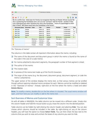 Memos: Managing Your Ideas 145
The “Overview of memos"
The columns in the table contain all important information about the memo, including:
 The name of the document and document group in which the memo is found (or the name of
the code in the case of a code memo).
 For memos attached to document segments, the paragraph number of that segment is listed.
 The author of the memo.
 The creation date.
 A preview of the memo text made up of the first 63 characters
 The origin of the memo (e.g. the document, document group, document segment, or code the
memo is attached to).
The upper section of the window displays the memo text, so that various memos can be scrolled
though without opening individual memo windows for each. Memos cannot be modified or deleted
in the “Overview of memos”. Instead, right-click on the line where the memo is listed and select
Delete Memo.
Note: To modify a memo, double-click on the line where it is located. The usual memo window will
open, and from here you can modify or add to the memo text.
Sort Overview of Memos and Customize View
As with all tables in MAXQDA, the table columns can be moved into a different order. Simply click
the column header and hold the mouse button as you move the column into the desired position.
Table columns can be hidden by right-clicking the column header and selecting Hide. You can also
choose which columns should be included in the table. By right-clicking on any of the column
headers, you will have the option to choose Select fields. You can then check the box next to the
columns that you wish to view and uncheck the boxes of any columns you want to hide.
 