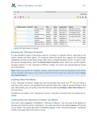 Memos: Managing Your Ideas 147
Listing of all code memos in a project
Browsing the “Overview of memos”
It is also possible to search in the various columns. To search in a specific column, right-click on the
column header and select Search. The instances where the search term appears are immediately
highlighted, and the up and down arrows allow you to navigate between memos. To search multi-
ple columns simultaneously, select the Choose search columns option. When you use the magnify-
ing glass symbol in the “Overview of Memos” toolbar, the search will automatically be carried
out in all columns.
Note: When you search the “Preview” column, only the only the first 63 characters of the memo
will be included in the search. If you want to search the entire memo text, select the option Analy-
sis > Lexical search.
Creating a New Free Memo
In the "Overview of memos" toolbar you will find the New free memo icon . You can create a
new free memo, which is not assigned to any particular document, code, or text by clicking on this
icon. Alternatively, you can create a new free memo by selecting Analysis > New free memo from
the main menu.
Free Memos are visible in the "Overview of memos" only when all memos from the project are in-
cluded.
Jumping from the “Overview of memos” to a Memo
From each memo displayed in MAXQDA’s “Overview of Memos”, you can jump to the position in
the document that the memo is attached to. You need only click on the desired memo with the left
mouse button. The source document immediately appears in the “Document Browser” positioned
exactly at the place where the memo is found.
 