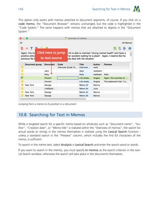 Searching for Text in Memos148
This option only works with memos attached to document segments, of course. If you click on a
code memo, the “Document Browser” remains unchanged, but the code is highlighted in the
“Code System.” The same happens with memos that are attached to objects in the “Document
System.”
Jumping from a memo to its position in a document
10.8 Searching for Text in Memos
While a targeted search for a specific memo based on attributes such as “Document name”, “Au-
thor”, “Creation date”, or “Memo title” is realized within the “Overview of memos”, the search for
actual words or strings in the memos themselves is realized using the Lexical Search function -
unless a standard search in the “Preview” column, which includes the first 63 characters of the
memo, is sufficient.
To search in the memo text, select Analysis > Lexical Search and enter the search word or words.
If you want to search in the memos, you must specify In memos as the search criterion in the Lexi-
cal Search window; otherwise the search will take place in the documents themselves.
 