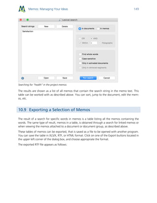 Memos: Managing Your Ideas 149
Searching for “health” in the project memos
The results are shown as a list of all memos that contain the search string in the memo text. This
table can be worked with as described above. You can sort, jump to the document, edit the mem-
os, etc.
10.9 Exporting a Selection of Memos
The result of a search for specific words in memos is a table listing all the memos containing the
words. The same type of result, memos in a table, is obtained through a search for linked memos or
when viewing the memos attached to a document or document group, as described above.
These tables of memos can be exported, that is saved as a file to be opened with another program.
You can save the table in XLS/X, RTF, or HTML format. Click on one of the Export buttons located in
the upper left corner of the dialog box, and choose appropriate the format.
The exported RTF file appears as follows:
 