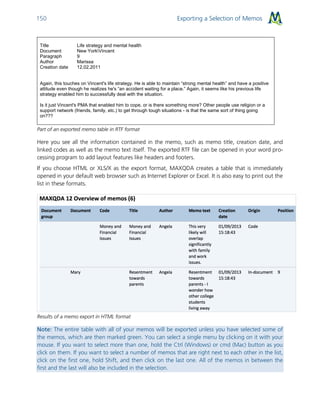 Exporting a Selection of Memos150
Title Life strategy and mental health
Document New YorkVincent
Paragraph 9
Author Marissa
Creation date 12.02.2011
Again, this touches on Vincent's life strategy. He is able to maintain “strong mental health” and have a positive
attitude even though he realizes he's “an accident waiting for a place.” Again, it seems like his previous life
strategy enabled him to successfully deal with the situation.
Is it just Vincent's PMA that enabled him to cope, or is there something more? Other people use religion or a
support network (friends, family, etc.) to get through tough situations - is that the same sort of thing going
on???
Part of an exported memo table in RTF format
Here you see all the information contained in the memo, such as memo title, creation date, and
linked codes as well as the memo text itself. The exported RTF file can be opened in your word pro-
cessing program to add layout features like headers and footers.
If you choose HTML or XLS/X as the export format, MAXQDA creates a table that is immediately
opened in your default web browser such as Internet Explorer or Excel. It is also easy to print out the
list in these formats.
Results of a memo export in HTML format
Note: The entire table with all of your memos will be exported unless you have selected some of
the memos, which are then marked green. You can select a single menu by clicking on it with your
mouse. If you want to select more than one, hold the Ctrl (Windows) or cmd (Mac) button as you
click on them. If you want to select a number of memos that are right next to each other in the list,
click on the first one, hold Shift, and then click on the last one. All of the memos in between the
first and the last will also be included in the selection.
 