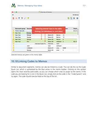Memos: Managing Your Ideas 151
Selected memos are green in the memo table
10.10 Linking Codes to Memos
Similar to document segments, memos can also be linked to a code. You can do this via the Code
Quick List, which is symbolized by the blue arrow in the memo toolbar. Clicking on this symbol
opens the most recently-used codes, so you can choose which ones to assign to the memo. If the
code you are looking for is not in the Quick List, simply click on the code in the “Code System” and
try again. The code should now be listed at the top of the list.
 