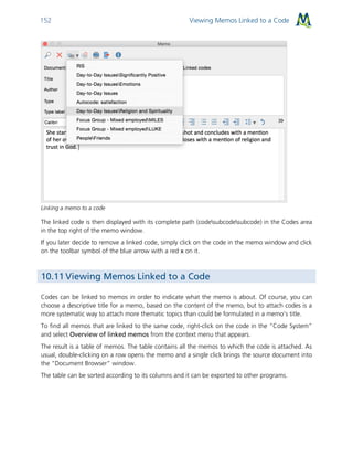 Viewing Memos Linked to a Code152
Linking a memo to a code
The linked code is then displayed with its complete path (codesubcodesubcode) in the Codes area
in the top right of the memo window.
If you later decide to remove a linked code, simply click on the code in the memo window and click
on the toolbar symbol of the blue arrow with a red x on it.
10.11 Viewing Memos Linked to a Code
Codes can be linked to memos in order to indicate what the memo is about. Of course, you can
choose a descriptive title for a memo, based on the content of the memo, but to attach codes is a
more systematic way to attach more thematic topics than could be formulated in a memo’s title.
To find all memos that are linked to the same code, right-click on the code in the “Code System”
and select Overview of linked memos from the context menu that appears.
The result is a table of memos. The table contains all the memos to which the code is attached. As
usual, double-clicking on a row opens the memo and a single click brings the source document into
the “Document Browser” window.
The table can be sorted according to its columns and it can be exported to other programs.
 