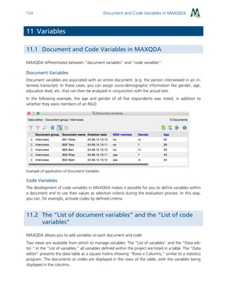 Document and Code Variables in MAXQDA154
11 Variables
11.1 Document and Code Variables in MAXQDA
MAXQDA differentiates between “document variables” and “code variables”:
Document Variables
Document variables are associated with an entire document, (e.g. the person interviewed in an in-
terview transcript). In these cases, you can assign socio-demographic information like gender, age,
education level, etc. that can then be analyzed in conjunction with the actual text.
In the following example, the age and gender of all five respondents was noted, in addition to
whether they were members of an NGO:
Example of application of Document Variables
Code Variables
The development of code variables in MAXQDA makes it possible for you to define variables within
a document and to use their values as selection criteria during the evaluation process. In this way,
you can, for example, activate codes by defined criteria.
11.2 The “List of document variables” and the “List of code
variables”
MAXQDA allows you to add variables to each document and code.
Two views are available from which to manage variables: The “List of variables” and the “Data edi-
tor.“ In the “List of variables,” all variables defined within the project are listed in a table. The “Data
editor“ presents the data table as a square matrix showing “Rows x Columns,” similar to a statistics
program. The documents or codes are displayed in the rows of the table, with the variables being
displayed in the columns.
 