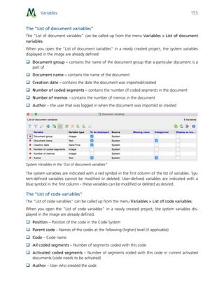 Variables 155
The “List of document variables”
The “List of document variables” can be called up from the menu Variables > List of document
variables.
When you open the “List of document variables” in a newly created project, the system variables
displayed in the image are already defined:
 Document group – contains the name of the document group that a particular document is a
part of
 Document name – contains the name of the document
 Creation date – contains the date the document was imported/created
 Number of coded segments – contains the number of coded segments in the document
 Number of memos – contains the number of memos in the document
 Author – the user that was logged in when the document was imported or created
System Variables in the “List of document variables”
The system variables are indicated with a red symbol in the first column of the list of variables. Sys-
tem-defined variables cannot be modified or deleted. User-defined variables are indicated with a
blue symbol in the first column - these variables can be modified or deleted as desired.
The “List of code variables”
The “List of code variables” can be called up from the menu Variables > List of code variables.
When you open the “List of code variables” in a newly created project, the system variables dis-
played in the image are already defined:
 Position – Position of the code in the Code System
 Parent code – Names of the codes at the following (higher) level (if applicable)
 Code – Code name
 All coded segments – Number of segments coded with this code
 Activated coded segments – Number of segments coded with this code in current activated
documents (code needs to be activated)
 Author – User who created the code
 