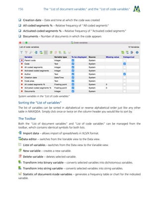 The “List of document variables” and the “List of code variables”156
 Creation date – Date and time at which the code was created
 All coded segments % – Relative frequency of “All coded segments”
 Activated coded segments % – Relative frequency of “Activated coded segments”
 Documents – Number of documents in which the code appears
System variables in the “List of code variables”
Sorting the “List of variables”
The list of variables can be sorted in alphabetical or reverse alphabetical order just like any other
table in MAXQDA. Simply click once or twice on the column header you would like to sort by.
The Toolbar
Both the “List of document variables” and “List of code variables” can be managed from the
toolbar, which contains identical symbols for both lists.
Import data – allows import of spreadsheets in XLS/X format.
Data editor – switches from the Variable view to the Data view.
Liste of variables – switches from the Data view to the Variable view.
New variable – creates a new variable.
Delete variable – deletes selected variable.
Transform into binary variable – converts selected variables into dichotomous variables.
Transform into string variable – converts selected variables into string variables.
Statistic of document-/code variables – generates a frequency table or chart for the indicated
variable.
 