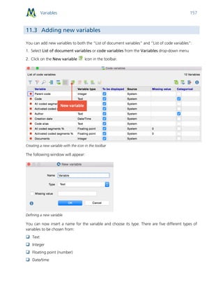 Variables 157
11.3 Adding new variables
You can add new variables to both the “List of document variables” and “List of code variables”:
1. Select List of document variables or code variables from the Variables drop-down menu
2. Click on the New variable icon in the toolbar.
Creating a new variable with the icon in the toolbar
The following window will appear:
Defining a new variable
You can now insert a name for the variable and choose its type. There are five different types of
variables to be chosen from:
 Text
 Integer
 Floating point (number)
 Date/time
 