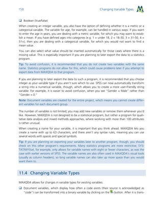 Changing Variable Types158
 Boolean (true/false)
When creating an integer variable, you also have the option of defining whether it is a metric or a
categorical variable. The variable for age, for example, can be handled in various ways: if you want
to enter the age in years, you are dealing with a metric variable, for which you may want to estab-
lish a mean. If you have defined ages into categories (e.g. 1 = under 18, 2 = 18-30, 3 = 31-50, 4 =
51+), then you are dealing with a categorical variable, for which you would not want to find a
mean value.
You can also select what value should be inserted automatically for those cases where there is a
missing value. This is especially important if you are planning to later export the data to a statistics
program.
Tip: To avoid confusion, it is recommended that you do not create two variables with the same
name. Statistics programs do not allow for this, which could cause problems later if you attempt to
export data from MAXQDA to that program.
If you are planning to later export the data to such a program, it is recommended that you choose
integer as your variable type if you aren’t sure which to use. SPSS can now automatically transform
a string into a numerical variable, though, which allows you to create a more user-friendly string
variable. For example, it is easier to avoid confusion, when you see “Gender = Male” rather than
“Gender = 0.”
Note: Document variables are created for the entire project, which means you cannot create differ-
ent variables for each document group.
The number of variables is not limited; you may add new variables or remove them whenever you’d
like. However, MAXQDA is not designed to be a statistical program, but rather a program for quali-
tative data analysis and mixed methods approaches, where working with more than 100 attributes
is rather unusual.
When creating a name for your variable, it is important that you think ahead. MAXQDA lets you
create a name with up to 63 characters, and there aren’t any syntax rules, meaning you can use
several words with spaces and special symbols.
Tip: If you are planning on exporting your variables later to another program, though, you should
check on this other program’s requirements. Many statistics programs are more restrictive; SYS-
TAT/MYStat, for example, only allows for variable names with eight or fewer characters, as was the
case with earlier versions of SPSS. The variable names are also often used in MAXQDA’s visual tools
(usually as column headers), so long variable names can also take up more space than you would
want them to.
11.4 Changing Variable Types
MAXQDA allows for changes in variable types for existing variables:
 Document variables, which display how often a code exists (their source is acknowledged as
“code”) can be transformed into a binary variable by clicking on the button. After it is trans-
 