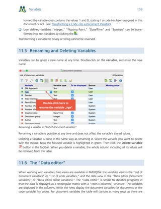 Variables 159
formed the variable only contains the values 1 and 0, stating if a code has been assigned in this
document or not. (see Transforming a Code into a Document Variable).
 User defined variables “Integer,” “Floating Point,” “Date/Time” and “Boolean” can be trans-
formed into text variables by clicking the .
Transforming a variable to binary or string cannot be reversed.
11.5 Renaming and Deleting Variables
Variables can be given a new name at any time. Double-click on the variable, and enter the new
name.
Renaming a variable in “List of document variables”
Renaming a variable is possible at any time and does not affect the variable’s stored values.
Deleting a variable is done in the same way as renaming it. Select the variable you want to delete
with the mouse. Now the focused variable is highlighted in green. Then click the Delete variable
button in the toolbar. When you delete a variable, the whole column including all its values will
be removed from the table.
11.6 The “Data editor”
When working with variables, two views are available in MAXQDA: the variables view in the “List of
document variables” or “List of code variables,” and the data view in the “Data editor (document
variables)” or “Data editor (code variables).” The “Data editor” is similar to statistics programs in
that the data is displayed as a rectangular matrix with a “rows x columns” structure. The variables
are displayed in the columns; while the rows display the document variables for documents or the
code variables for codes. For document variables the table will contain as many rows as there are
 