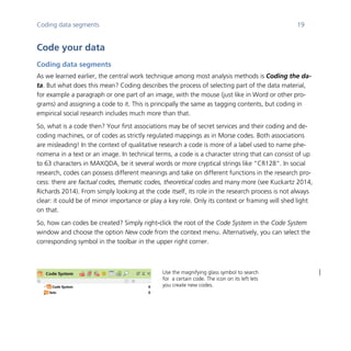 Coding data segments 19
	
Code your data
Coding data segments
As we learned earlier, the central work technique among most analysis methods is Coding the da-
ta. But what does this mean? Coding describes the process of selecting part of the data material,
for example a paragraph or one part of an image, with the mouse (just like in Word or other pro-
grams) and assigning a code to it. This is principally the same as tagging contents, but coding in
empirical social research includes much more than that.
So, what is a code then? Your first associations may be of secret services and their coding and de-
coding machines, or of codes as strictly regulated mappings as in Morse codes. Both associations
are misleading! In the context of qualitative research a code is more of a label used to name phe-
nomena in a text or an image. In technical terms, a code is a character string that can consist of up
to 63 characters in MAXQDA, be it several words or more cryptical strings like “CR128”. In social
research, codes can possess different meanings and take on different functions in the research pro-
cess: there are factual codes, thematic codes, theoretical codes and many more (see Kuckartz 2014,
Richards 2014). From simply looking at the code itself, its role in the research process is not always
clear: it could be of minor importance or play a key role. Only its context or framing will shed light
on that.
So, how can codes be created? Simply right-click the root of the Code System in the Code System
window and choose the option New code from the context menu. Alternatively, you can select the
corresponding symbol in the toolbar in the upper right corner.
	
	
Use the magnifying glass symbol to search
for a certain code. The icon on its left lets
you create new codes.
 