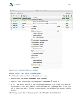 Variables 161
Context menu in “Data editor (document variables)”
Calling up the “Data editor (code variables)”
The “Data editor (code variables)” can be called up in 3 ways:
1. from the menu Variables > Data editor (code variables),
2. from the “List of code variables” by clicking on the Data editor button, or,
3. in the “Code System” window, by selecting Overview of variables in the context menu of a code.
If you click on a code, which does not contain subcodes, only the variable values for this code
will be listed in the table. If the code contains subcodes, the variables of the subcodes will also
be listed.
Alternatively, you can click on the quick button in the “MAXQDA standard” toolbar:
 
