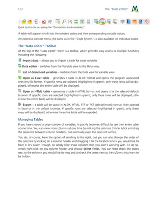 The “Data editor”162
Quick button for accessing the “Data editor (code variables)”
A table will appear which lists the selected codes and their corresponding variable values.
An extensive context menu, the same as in the “Code System”, is also available for individual codes.
The “Data editor” Toolbar
At the top of the “Data editor” there is a toolbar, which provides easy access to multiple functions
including the following:
Import data – allows you to import a table for code variables
Data editor – switches from the Variable view to the Data view.
List of document variables – switches from the Data view to Variable view.
Open as Excel table – generates a table in XLS/X format and opens the program associated
with this file format. If specific rows are selected (highlighted in green), only these rows will be dis-
played, otherwise the entire table will be displayed.
Open as HTML table – generates a table in HTML format and opens it in the selected default
browser. If specific rows are selected (highlighted in green), only these rows will be displayed, oth-
erwise the entire table will be displayed.
Export – a table will be saved in XLS/X, HTML, RTF or TXT (tab-delimited) format, then opened
in Excel or in the default browser. If specific rows are selected (highlighted in green), only these
rows will be displayed, otherwise the entire table will be exported.
Managing Tables
If you have created a large number of variables, it quickly becomes difficult to see then entire table
at one time. You can view more columns at one time by making the columns thinner (click and drag
the separator between column headers), but eventually even this does not suffice.
You do, of course, have the option of scrolling to the right, but you can also change the order of
the columns by clicking on a column header and dragging it to the location where you would like to
have it. It’s easier, though, to simply hide those columns that you aren’t working with. To do so,
simply right-click on any column header and choose Select fields. You can then check the boxes
next to the columns you would like to view and uncheck the boxes next to the columns you want to
be hidden.
 