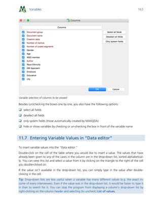 Variables 163
Variable selection of columns to be viewed
Besides (un)checking the boxes one by one, you also have the following options:
 select all fields
 deselect all fields
 only system fields (those automatically created by MAXQDA)
 hide or show variables by checking or un-checking the box in front of the variable name
11.7 Entering Variable Values in “Data editor”
To insert variable values into the “Data editor:”
Double-click on the cell of the table where you would like to insert a value. The values that have
already been given to any of the cases in the column are in the drop-down list, sorted alphabetical-
ly. You can view this list and select a value from it by clicking on the triangle to the right of the cell
you double-clicked on.
If the value isn’t available in the drop-down list, you can simply type in the value after double-
clicking in the cell.
Tip: Drop-down lists are less useful when a variable has many different values (e.g. the exact in-
come of every interviewee). Even if the value was in the drop-down list, it would be faster to type it
in than to search for it. You can stop the program from displaying a column’s drop-down list by
right-clicking on the column header and selecting (to uncheck) List of values.
 