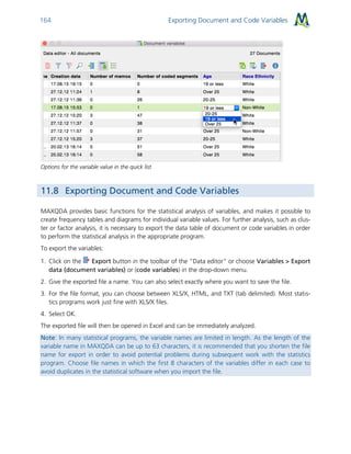 Exporting Document and Code Variables164
Options for the variable value in the quick list
11.8 Exporting Document and Code Variables
MAXQDA provides basic functions for the statistical analysis of variables, and makes it possible to
create frequency tables and diagrams for individual variable values. For further analysis, such as clus-
ter or factor analysis, it is necessary to export the data table of document or code variables in order
to perform the statistical analysis in the appropriate program.
To export the variables:
1. Click on the Export button in the toolbar of the “Data editor” or choose Variables > Export
data (document variables) or (code variables) in the drop-down menu.
2. Give the exported file a name. You can also select exactly where you want to save the file.
3. For the file format, you can choose between XLS/X, HTML, and TXT (tab delimited). Most statis-
tics programs work just fine with XLS/X files.
4. Select OK.
The exported file will then be opened in Excel and can be immediately analyzed.
Note: In many statistical programs, the variable names are limited in length. As the length of the
variable name in MAXQDA can be up to 63 characters, it is recommended that you shorten the file
name for export in order to avoid potential problems during subsequent work with the statistics
program. Choose file names in which the first 8 characters of the variables differ in each case to
avoid duplicates in the statistical software when you import the file.
 