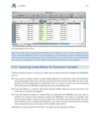 Variables 165
Exported variable matrix in Excel
Tip: The variable matrix can also be transferred via the clipboard. You can either select the entire
matrix using the keyboard shortcut Ctrl+A (Windows) or cmd+A (Mac), or select individual rows by
clicking on them while holding down the Ctrl (Windows) or cmd (Mac) button. Use the keyboard
shortcut Ctrl+C (Windows) or cmd+C (Mac) to copy the selected data onto the clipboard.
11.9 Importing a Data Matrix for Document Variables
There are several situations in which you might want to import document variables into MAXQDA,
such as:
 If you want to analyze answers to open-ended questions in combination with the quantitative
socio-demographic information that you acquired for each of those who filled out the survey.
Usually, you will already have this quantitative data in a matrix of some sort, and re-entering
that information into MAXQDA would just cause you unnecessary work.
 If you and others in a research team each entered variable values for various documents and
now want to bring them all together.
 If you did statistical analysis on material that you exported from MAXQDA and now want to
reimport the results of your statistical analysis into MAXQDA. You could, for example, have
done a cluster analysis, and now want to import the information about which cluster each doc-
ument belongs to as a variable into MAXQDA. If you want to avoid entering each one of these
new values by hand, you can simply use the variable import option.
MAXQDA can import data from XLS/X files. The data must be organized as follows:
 