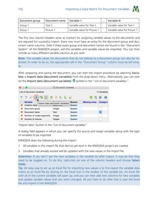 Importing a Data Matrix for Document Variables166
Document group Document name Variable 1 ... Variable N
Group 1 Text 1 Variable value for Text 1 Variable value for Text 1
Group 1 Picture 1 Variable value for Picture 1 Variable value for Picture 1
The first two column headers serve as markers for assigning variable values to the documents and
are required for successful import. Every row must have an entry for the document group and doc-
ument name columns. Only if these exact group and document names are found in the “Document
System” of the MAXQDA project, will the variables and variable values be imported. You can then
include as many different variable columns as you wish.
Note: The variable values for documents that do not belong to a document group can also be im-
ported. In order to do so, the appropriate cell in the “Document Group” column must be left emp-
ty.
After preparing and saving the document, you can start the import procedure by selecting Varia-
bles > Import data (document variables) from the drop-down menu. Alternatively, you can click
on the Import data (document variables) symbol in the “List of document variables.”
"Import data” button in the “List of document variables”
A dialog field appears in which you can specify the source and target variables along with the type
of variables to be imported.
MAXQDA does the following during the import:
1. All variables in the import file that did not yet exist in the MAXQDA project are created
2. Variables that already existed will be updated with the new values in the import file.
Attention: If you don’t see the new variables in the variable list after import, it may be that they
need to be toggled on. To do this, right-click on one of the column headers and choose Select
fields.
Tip: An easy way to set up an Excel file for importing new values is to first export the variable data
matrix as an Excel file by clicking on the Excel icon in the toolbar of the variable list. An Excel file
with all of the current variables will open up, and you can then add new columns for new variables
and update variable values that you want changed. All you have to do after that is save the Excel
file and import it into MAXQDA.
 