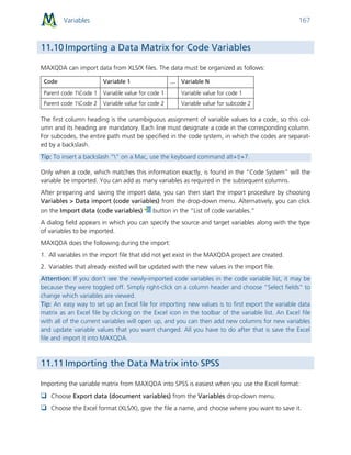 Variables 167
11.10 Importing a Data Matrix for Code Variables
MAXQDA can import data from XLS/X files. The data must be organized as follows:
Code Variable 1 ... Variable N
Parent code 1Code 1 Variable value for code 1 Variable value for code 1
Parent code 1Code 2 Variable value for code 2 Variable value for subcode 2
The first column heading is the unambiguous assignment of variable values to a code, so this col-
umn and its heading are mandatory. Each line must designate a code in the corresponding column.
For subcodes, the entire path must be specified in the code system, in which the codes are separat-
ed by a backslash.
Tip: To insert a backslash “” on a Mac, use the keyboard command alt+⇧+7.
Only when a code, which matches this information exactly, is found in the “Code System” will the
variable be imported. You can add as many variables as required in the subsequent columns.
After preparing and saving the import data, you can then start the import procedure by choosing
Variables > Data import (code variables) from the drop-down menu. Alternatively, you can click
on the Import data (code variables) button in the “List of code variables.”
A dialog field appears in which you can specify the source and target variables along with the type
of variables to be imported.
MAXQDA does the following during the import:
1. All variables in the import file that did not yet exist in the MAXQDA project are created.
2. Variables that already existed will be updated with the new values in the import file.
Attention: If you don’t see the newly-imported code variables in the code variable list, it may be
because they were toggled off. Simply right-click on a column header and choose “Select fields” to
change which variables are viewed.
Tip: An easy way to set up an Excel file for importing new values is to first export the variable data
matrix as an Excel file by clicking on the Excel icon in the toolbar of the variable list. An Excel file
with all of the current variables will open up, and you can then add new columns for new variables
and update variable values that you want changed. All you have to do after that is save the Excel
file and import it into MAXQDA.
11.11 Importing the Data Matrix into SPSS
Importing the variable matrix from MAXQDA into SPSS is easiest when you use the Excel format:
 Choose Export data (document variables) from the Variables drop-down menu.
 Choose the Excel format (XLS/X), give the file a name, and choose where you want to save it.
 