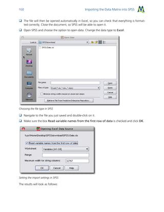 Importing the Data Matrix into SPSS168
 The file will then be opened automatically in Excel, so you can check that everything is format-
ted correctly. Close the document, so SPSS will be able to open it.
 Open SPSS and choose the option to open data. Change the data type to Excel.
Choosing the file type in SPSS
 Navigate to the file you just saved and double-click on it.
 Make sure the box Read variable names from the first row of data is checked and click OK.
Setting the import settings in SPSS
The results will look as follows:
 